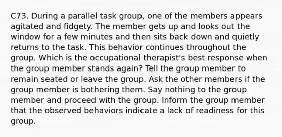 C73. During a parallel task group, one of the members appears agitated and fidgety. The member gets up and looks out the window for a few minutes and then sits back down and quietly returns to the task. This behavior continues throughout the group. Which is the occupational therapist's best response when the group member stands again? Tell the group member to remain seated or leave the group. Ask the other members if the group member is bothering them. Say nothing to the group member and proceed with the group. Inform the group member that the observed behaviors indicate a lack of readiness for this group.