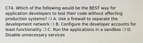 C74. Which of the following would be the BEST way for application developers to test their code without affecting production systems? ❍ A. Use a firewall to separate the development network ❍ B. Configure the developer accounts for least functionality ❍ C. Run the applications in a sandbox ❍ D. Disable unnecessary services