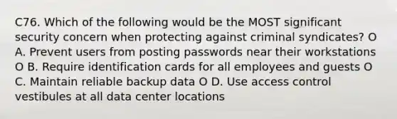 C76. Which of the following would be the MOST significant security concern when protecting against criminal syndicates? O A. Prevent users from posting passwords near their workstations O B. Require identification cards for all employees and guests O C. Maintain reliable backup data O D. Use access control vestibules at all data center locations