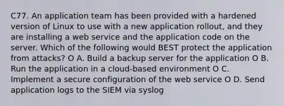 C77. An application team has been provided with a hardened version of Linux to use with a new application rollout, and they are installing a web service and the application code on the server. Which of the following would BEST protect the application from attacks? O A. Build a backup server for the application O B. Run the application in a cloud-based environment O C. Implement a secure configuration of the web service O D. Send application logs to the SIEM via syslog