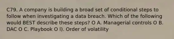 C79. A company is building a broad set of conditional steps to follow when investigating a data breach. Which of the following would BEST describe these steps? O A. Managerial controls O B. DAC O C. Playbook O l). Order of volatility