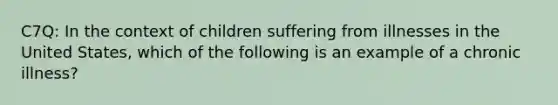 C7Q: In the context of children suffering from illnesses in the United States, which of the following is an example of a chronic illness?