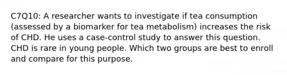 C7Q10: A researcher wants to investigate if tea consumption (assessed by a biomarker for tea metabolism) increases the risk of CHD. He uses a case-control study to answer this question. CHD is rare in young people. Which two groups are best to enroll and compare for this purpose.