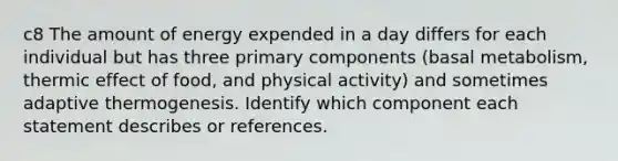 c8 The amount of energy expended in a day differs for each individual but has three primary components (basal metabolism, thermic effect of food, and physical activity) and sometimes adaptive thermogenesis. Identify which component each statement describes or references.