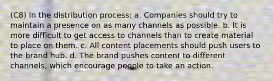 (C8) In the distribution process: a. Companies should try to maintain a presence on as many channels as possible. b. It is more difficult to get access to channels than to create material to place on them. c. All content placements should push users to the brand hub. d. The brand pushes content to different channels, which encourage people to take an action.