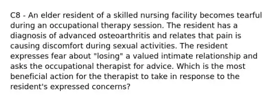 C8 - An elder resident of a skilled nursing facility becomes tearful during an occupational therapy session. The resident has a diagnosis of advanced osteoarthritis and relates that pain is causing discomfort during sexual activities. The resident expresses fear about "losing" a valued intimate relationship and asks the occupational therapist for advice. Which is the most beneficial action for the therapist to take in response to the resident's expressed concerns?