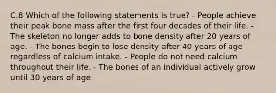 C.8 Which of the following statements is true? - People achieve their peak bone mass after the first four decades of their life. - The skeleton no longer adds to bone density after 20 years of age. - The bones begin to lose density after 40 years of age regardless of calcium intake. - People do not need calcium throughout their life. - The bones of an individual actively grow until 30 years of age.