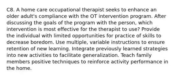 C8. A home care occupational therapist seeks to enhance an older adult's compliance with the OT intervention program. After discussing the goals of the program with the person, which intervention is most effective for the therapist to use? Provide the individual with limited opportunities for practice of skills to decrease boredom. Use multiple, variable instructions to ensure retention of new learning. Integrate previously learned strategies into new activities to facilitate generalization. Teach family members positive techniques to reinforce activity performance in the home.