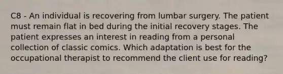 C8 - An individual is recovering from lumbar surgery. The patient must remain flat in bed during the initial recovery stages. The patient expresses an interest in reading from a personal collection of classic comics. Which adaptation is best for the occupational therapist to recommend the client use for reading?