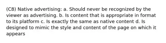 (C8) Native advertising: a. Should never be recognized by the viewer as advertising. b. Is content that is appropriate in format to its platform c. Is exactly the same as native content d. Is designed to mimic the style and content of the page on which it appears