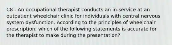 C8 - An occupational therapist conducts an in-service at an outpatient wheelchair clinic for individuals with central nervous system dysfunction. According to the principles of wheelchair prescription, which of the following statements is accurate for the therapist to make during the presentation?