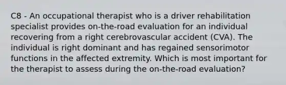 C8 - An occupational therapist who is a driver rehabilitation specialist provides on-the-road evaluation for an individual recovering from a right cerebrovascular accident (CVA). The individual is right dominant and has regained sensorimotor functions in the affected extremity. Which is most important for the therapist to assess during the on-the-road evaluation?