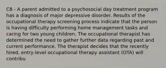 C8 - A parent admitted to a psychosocial day treatment program has a diagnosis of major depressive disorder. Results of the occupational therapy screening process indicate that the person is having difficulty performing home management tasks and caring for two young children. The occupational therapist has determined the need to gather further data regarding past and current performance. The therapist decides that the recently hired, entry-level occupational therapy assistant (OTA) will contribu