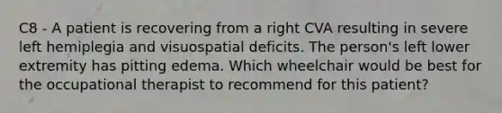 C8 - A patient is recovering from a right CVA resulting in severe left hemiplegia and visuospatial deficits. The person's left lower extremity has pitting edema. Which wheelchair would be best for the occupational therapist to recommend for this patient?