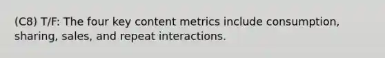 (C8) T/F: The four key content metrics include consumption, sharing, sales, and repeat interactions.