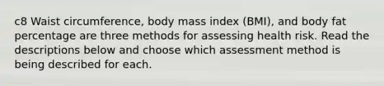 c8 Waist circumference, body mass index (BMI), and body fat percentage are three methods for assessing health risk. Read the descriptions below and choose which assessment method is being described for each.