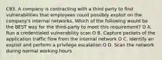 C83. A company is contracting with a third party to find vulnerabilities that employees could possibly exploit on the company's internal networks. Which of the following would be the BEST way for the third-party to meet this requirement? O A. Run a credentialed vulnerability scan O B. Capture packets of the application traffic flow from the internal network O C. Identify an exploit and perform a privilege escalation O D. Scan the network during normal working hours