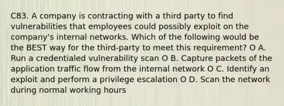 C83. A company is contracting with a third party to find vulnerabilities that employees could possibly exploit on the company's internal networks. Which of the following would be the BEST way for the third-party to meet this requirement? O A. Run a credentialed vulnerability scan O B. Capture packets of the application traffic flow from the internal network O C. Identify an exploit and perform a privilege escalation O D. Scan the network during normal working hours