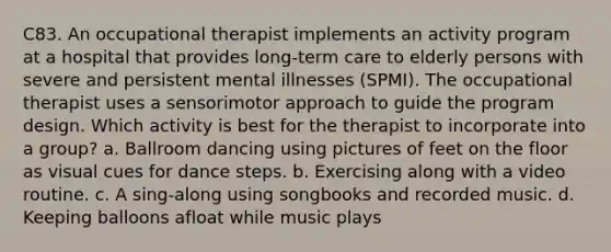 C83. An occupational therapist implements an activity program at a hospital that provides long-term care to elderly persons with severe and persistent mental illnesses (SPMI). The occupational therapist uses a sensorimotor approach to guide the program design. Which activity is best for the therapist to incorporate into a group? a. Ballroom dancing using pictures of feet on the floor as visual cues for dance steps. b. Exercising along with a video routine. c. A sing-along using songbooks and recorded music. d. Keeping balloons afloat while music plays