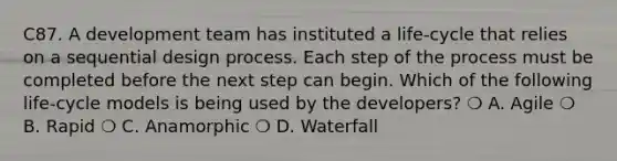 C87. A development team has instituted a life-cycle that relies on a sequential design process. Each step of the process must be completed before the next step can begin. Which of the following life-cycle models is being used by the developers? ❍ A. Agile ❍ B. Rapid ❍ C. Anamorphic ❍ D. Waterfall