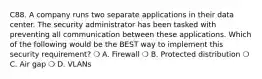 C88. A company runs two separate applications in their data center. The security administrator has been tasked with preventing all communication between these applications. Which of the following would be the BEST way to implement this security requirement? ❍ A. Firewall ❍ B. Protected distribution ❍ C. Air gap ❍ D. VLANs