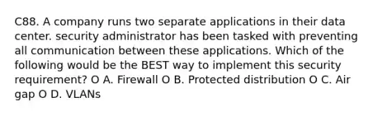 C88. A company runs two separate applications in their data center. security administrator has been tasked with preventing all communication between these applications. Which of the following would be the BEST way to implement this security requirement? O A. Firewall O B. Protected distribution O C. Air gap O D. VLANs