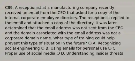 C89. A receptionist at a manufacturing company recently received an email from the CEO that asked for a copy of the internal corporate employee directory. The receptionist replied to the email and attached a copy of the directory. It was later determined that the email address was not sent from the CEO and the domain associated with the email address was not a corporate domain name. What type of training could help prevent this type of situation in the future? ❍ A. Recognizing social engineering ❍ B. Using emails for personal use ❍ C. Proper use of social media ❍ D. Understanding insider threats