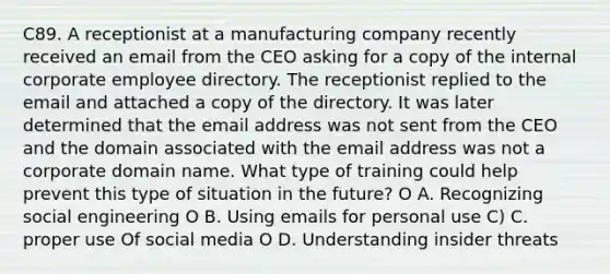 C89. A receptionist at a manufacturing company recently received an email from the CEO asking for a copy of the internal corporate employee directory. The receptionist replied to the email and attached a copy of the directory. It was later determined that the email address was not sent from the CEO and the domain associated with the email address was not a corporate domain name. What type of training could help prevent this type of situation in the future? O A. Recognizing social engineering O B. Using emails for personal use C) C. proper use Of social media O D. Understanding insider threats