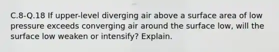 C.8-Q.18 If upper-level diverging air above a surface area of low pressure exceeds converging air around the surface low, will the surface low weaken or intensify? Explain.