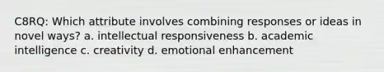 C8RQ: Which attribute involves combining responses or ideas in novel ways? a. intellectual responsiveness b. academic intelligence c. creativity d. emotional enhancement