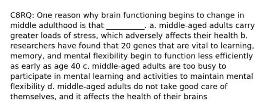 C8RQ: One reason why brain functioning begins to change in middle adulthood is that __________. a. middle-aged adults carry greater loads of stress, which adversely affects their health b. researchers have found that 20 genes that are vital to learning, memory, and mental flexibility begin to function less efficiently as early as age 40 c. middle-aged adults are too busy to participate in mental learning and activities to maintain mental flexibility d. middle-aged adults do not take good care of themselves, and it affects the health of their brains