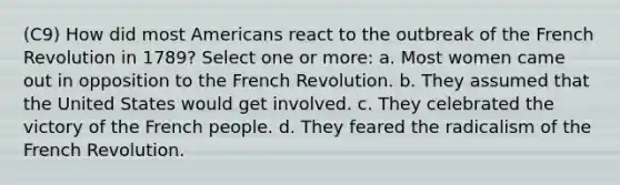 (C9) How did most Americans react to the outbreak of the French Revolution in 1789? Select one or more: a. Most women came out in opposition to the French Revolution. b. They assumed that the United States would get involved. c. They celebrated the victory of the French people. d. They feared the radicalism of the French Revolution.