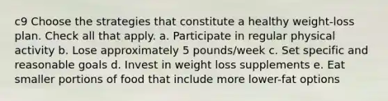 c9 Choose the strategies that constitute a healthy weight-loss plan. Check all that apply. a. Participate in regular physical activity b. Lose approximately 5 pounds/week c. Set specific and reasonable goals d. Invest in weight loss supplements e. Eat smaller portions of food that include more lower-fat options