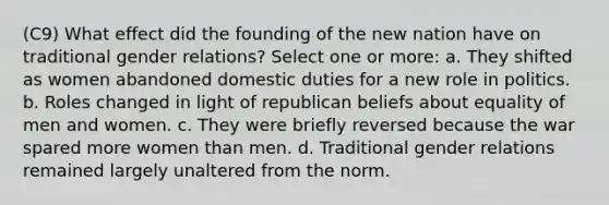 (C9) What effect did the founding of the new nation have on traditional gender relations? Select one or more: a. They shifted as women abandoned domestic duties for a new role in politics. b. Roles changed in light of republican beliefs about equality of men and women. c. They were briefly reversed because the war spared more women than men. d. Traditional gender relations remained largely unaltered from the norm.