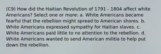 (C9) How did the Haitian Revolution of 1791 - 1804 affect white Americans? Select one or more: a. White Americans became fearful that the rebellion might spread to American shores. b. White Americans expressed sympathy for Haitian slaves. c. White Americans paid little to no attention to the rebellion. d. White Americans wanted to send American militia to help put down the rebellion.