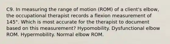 C9. In measuring the range of motion (ROM) of a client's elbow, the occupational therapist records a flexion measurement of 145°. Which is most accurate for the therapist to document based on this measurement? Hypomobility. Dysfunctional elbow ROM. Hypermobility. Normal elbow ROM.