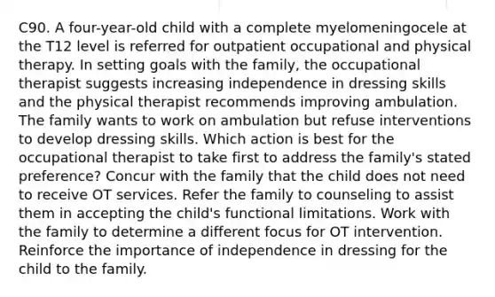 C90. A four-year-old child with a complete myelomeningocele at the T12 level is referred for outpatient occupational and physical therapy. In setting goals with the family, the occupational therapist suggests increasing independence in dressing skills and the physical therapist recommends improving ambulation. The family wants to work on ambulation but refuse interventions to develop dressing skills. Which action is best for the occupational therapist to take first to address the family's stated preference? Concur with the family that the child does not need to receive OT services. Refer the family to counseling to assist them in accepting the child's functional limitations. Work with the family to determine a different focus for OT intervention. Reinforce the importance of independence in dressing for the child to the family.