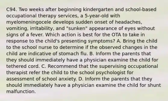 C94. Two weeks after beginning kindergarten and school-based occupational therapy services, a 5-year-old with myelomeningocele develops sudden onset of headaches, vomiting, irritability, and "sunken" appearance of eyes without signs of a fever. Which action is best for the OTA to take in response to the child's presenting symptoms? A. Bring the child to the school nurse to determine if the observed changes in the child are indicative of stomach flu. B. Inform the parents that they should immediately have a physician examine the child for tethered cord. C. Recommend that the supervising occupational therapist refer the child to the school psychologist for assessment of school anxiety. D. Inform the parents that they should immediately have a physician examine the child for shunt malfunction.