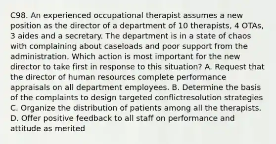 C98. An experienced occupational therapist assumes a new position as the director of a department of 10 therapists, 4 OTAs, 3 aides and a secretary. The department is in a state of chaos with complaining about caseloads and poor support from the administration. Which action is most important for the new director to take first in response to this situation? A. Request that the director of human resources complete performance appraisals on all department employees. B. Determine the basis of the complaints to design targeted conflictresolution strategies C. Organize the distribution of patients among all the therapists. D. Offer positive feedback to all staff on performance and attitude as merited