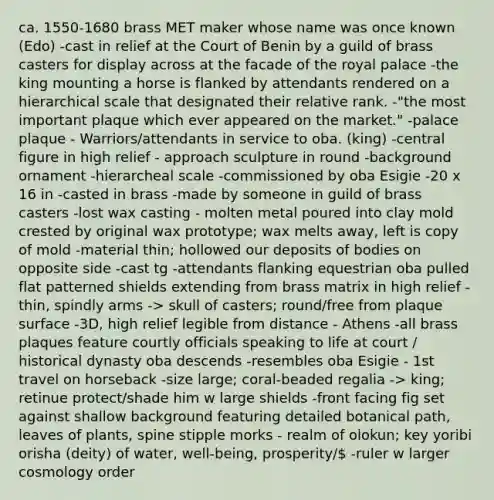 ca. 1550-1680 brass MET maker whose name was once known (Edo) -cast in relief at the Court of Benin by a guild of brass casters for display across at the facade of the royal palace -the king mounting a horse is flanked by attendants rendered on a hierarchical scale that designated their relative rank. -"the most important plaque which ever appeared on the market." -palace plaque - Warriors/attendants in service to oba. (king) -central figure in high relief - approach sculpture in round -background ornament -hierarcheal scale -commissioned by oba Esigie -20 x 16 in -casted in brass -made by someone in guild of brass casters -lost wax casting - molten metal poured into clay mold crested by original wax prototype; wax melts away, left is copy of mold -material thin; hollowed our deposits of bodies on opposite side -cast tg -attendants flanking equestrian oba pulled flat patterned shields extending from brass matrix in high relief -thin, spindly arms -> skull of casters; round/free from plaque surface -3D, high relief legible from distance - Athens -all brass plaques feature courtly officials speaking to life at court / historical dynasty oba descends -resembles oba Esigie - 1st travel on horseback -size large; coral-beaded regalia -> king; retinue protect/shade him w large shields -front facing fig set against shallow background featuring detailed botanical path, leaves of plants, spine stipple morks - realm of olokun; key yoribi orisha (deity) of water, well-being, prosperity/ -ruler w larger cosmology order