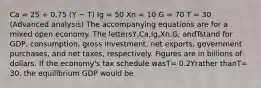 Ca = 25 + 0.75 (Y − T) Ig = 50 Xn = 10 G = 70 T = 30 (Advanced analysis) The accompanying equations are for a mixed open economy. The lettersY,Ca,Ig,Xn,G, andTstand for GDP, consumption, gross investment, net exports, government purchases, and net taxes, respectively. Figures are in billions of dollars. If the economy's tax schedule wasT= 0.2Yrather thanT= 30, the equilibrium GDP would be