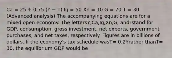 Ca = 25 + 0.75 (Y − T) Ig = 50 Xn = 10 G = 70 T = 30 (Advanced analysis) The accompanying equations are for a mixed open economy. The lettersY,Ca,Ig,Xn,G, andTstand for GDP, consumption, gross investment, net exports, government purchases, and net taxes, respectively. Figures are in billions of dollars. If the economy's tax schedule wasT= 0.2Yrather thanT= 30, the equilibrium GDP would be