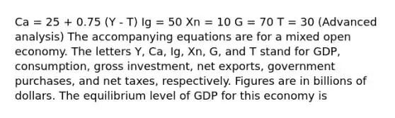 Ca = 25 + 0.75 (Y - T) Ig = 50 Xn = 10 G = 70 T = 30 (Advanced analysis) The accompanying equations are for a mixed open economy. The letters Y, Ca, Ig, Xn, G, and T stand for GDP, consumption, gross investment, net exports, government purchases, and net taxes, respectively. Figures are in billions of dollars. The equilibrium level of GDP for this economy is