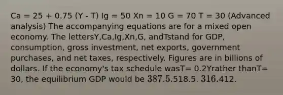 Ca = 25 + 0.75 (Y - T) Ig = 50 Xn = 10 G = 70 T = 30 (Advanced analysis) The accompanying equations are for a mixed open economy. The lettersY,Ca,Ig,Xn,G, andTstand for GDP, consumption, gross investment, net exports, government purchases, and net taxes, respectively. Figures are in billions of dollars. If the economy's tax schedule wasT= 0.2Yrather thanT= 30, the equilibrium GDP would be 387.5.518.5. 316.412.