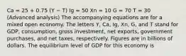 Ca = 25 + 0.75 (Y − T) Ig = 50 Xn = 10 G = 70 T = 30 (Advanced analysis) The accompanying equations are for a mixed open economy. The letters Y, Ca, Ig, Xn, G, and T stand for GDP, consumption, gross investment, net exports, government purchases, and net taxes, respectively. Figures are in billions of dollars. The equilibrium level of GDP for this economy is