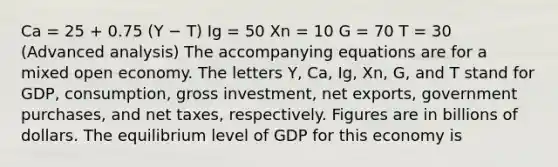 Ca = 25 + 0.75 (Y − T) Ig = 50 Xn = 10 G = 70 T = 30 (Advanced analysis) The accompanying equations are for a mixed open economy. The letters Y, Ca, Ig, Xn, G, and T stand for GDP, consumption, gross investment, net exports, government purchases, and net taxes, respectively. Figures are in billions of dollars. The equilibrium level of GDP for this economy is