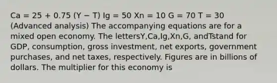 Ca = 25 + 0.75 (Y − T) Ig = 50 Xn = 10 G = 70 T = 30 (Advanced analysis) The accompanying equations are for a mixed open economy. The lettersY,Ca,Ig,Xn,G, andTstand for GDP, consumption, gross investment, net exports, government purchases, and net taxes, respectively. Figures are in billions of dollars. The multiplier for this economy is