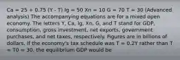 Ca = 25 + 0.75 (Y - T) Ig = 50 Xn = 10 G = 70 T = 30 (Advanced analysis) The accompanying equations are for a mixed open economy. The letters Y, Ca, Ig, Xn, G, and T stand for GDP, consumption, gross investment, net exports, government purchases, and net taxes, respectively. Figures are in billions of dollars. If the economy's tax schedule was T = 0.2Y rather than T = T0 = 30, the equilibrium GDP would be