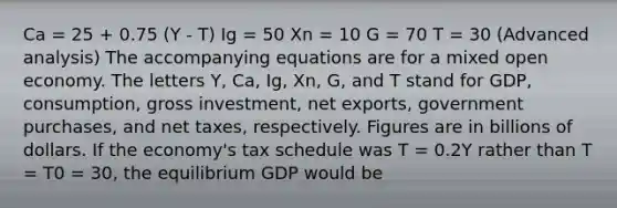 Ca = 25 + 0.75 (Y - T) Ig = 50 Xn = 10 G = 70 T = 30 (Advanced analysis) The accompanying equations are for a mixed open economy. The letters Y, Ca, Ig, Xn, G, and T stand for GDP, consumption, gross investment, net exports, government purchases, and net taxes, respectively. Figures are in billions of dollars. If the economy's tax schedule was T = 0.2Y rather than T = T0 = 30, the equilibrium GDP would be