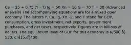 Ca = 25 + 0.75 (Y - T) Ig = 50 Xn = 10 G = 70 T = 30 (Advanced analysis) The accompanying equations are for a mixed open economy. The letters Y, Ca, Ig, Xn, G, and T stand for GDP, consumption, gross investment, net exports, government purchases, and net taxes, respectively. Figures are in billions of dollars. The equilibrium level of GDP for this economy is a)600. b)530. c)415. d)400.